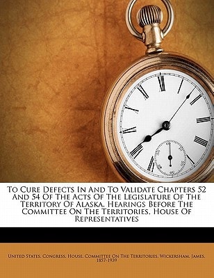 To cure defects in and to validate chapters 52 and 54 of the acts of the Legislature of the territory of Alaska. Hearings before the Committee on the territories, House of representatives