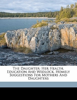 The daughter: her health, education and wedlock. Homely suggestions for mothers and daughters