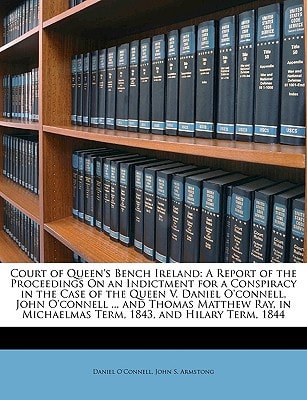 Court of Queen's Bench Ireland: A Report of the Proceedings On an Indictment for a Conspiracy in the Case of the Queen V. Daniel O'connell, John ... Michaelmas Term, 1843, and Hilary Term, 1844