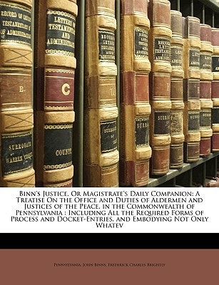 Binn's Justice, Or Magistrate's Daily Companion: A Treatise On the Office and Duties of Aldermen and Justices of the Peace, in the Commonwealth of ... Docket-Entries, and Embodying Not Only Whatev