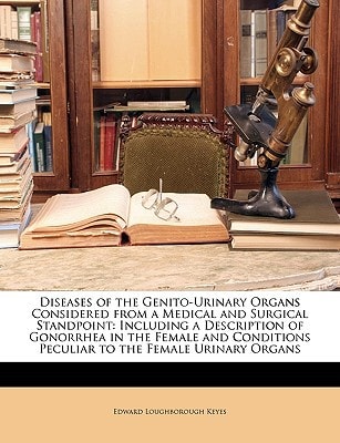 Diseases of the Genito-Urinary Organs Considered from a Medical and Surgical Standpoint: Including a Description of Gonorrhea in the Female and Conditions Peculiar to the Female Urinary Organs