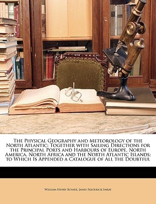 The Physical Geography and Meteorology of the North Atlantic: Together with Sailing Directions for the Principal Ports and Harbours of Europe, North ... Is Appended a Catalogue of All the Doubtful