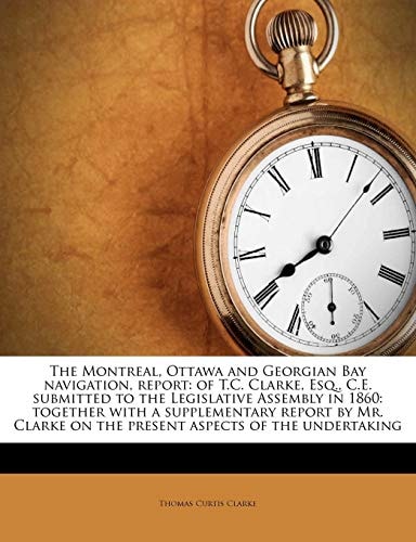The Montreal, Ottawa and Georgian Bay navigation, report: of T.C. Clarke, Esq., C.E. submitted to the Legislative Assembly in 1860: together with a ... on the present aspects of the undertaking