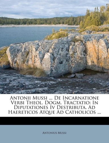 Antonii Mussi ... De Incarnatione Verbi Theol. Dogm. Tractatio: In Diputationes Iv Destributa. Ad Haereticos Atque Ad Catholicos ...