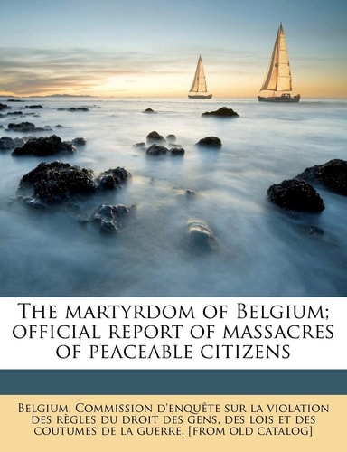 The martyrdom of Belgium; official report of massacres of peaceable citizens