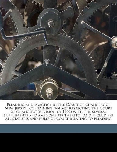 Pleading and practice in the Court of chancery of New Jersey: containing "An act respecting the Court of chancery" (revision of 1902) with the several ... and rules of court relating to pleading