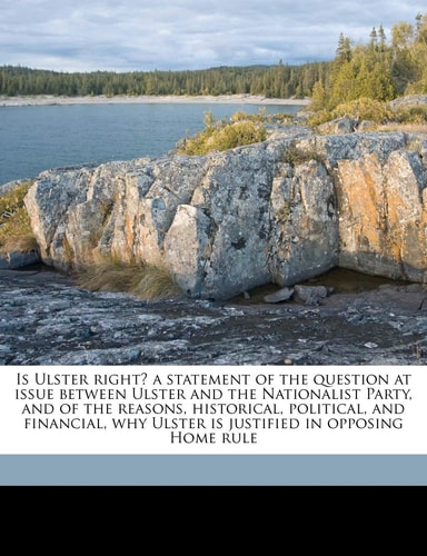 Is Ulster right? a statement of the question at issue between Ulster and the Nationalist Party, and of the reasons, historical, political, and financial, why Ulster is justified in opposing Home rule