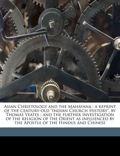 Asian Christology and the Mahayana: A Reprint of the Century-Old Indian Church History, by Thomas Yeates; And the Further Investigation of the ... by the Apostle of the Hindus and Chinese