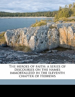 The heroes of faith: a series of discourses on the names immortalized in the eleventh chapter of Hebrews