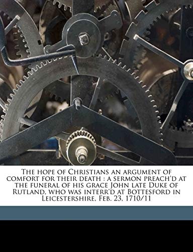 The hope of Christians an argument of comfort for their death: a sermon preach'd at the funeral of his grace John late Duke of Rutland, who was ... in Leicestershire, Feb. 23, 1710/11