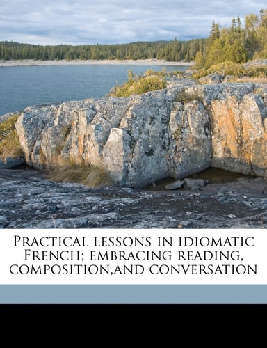 Practical lessons in idiomatic French; embracing reading, composition,and conversation