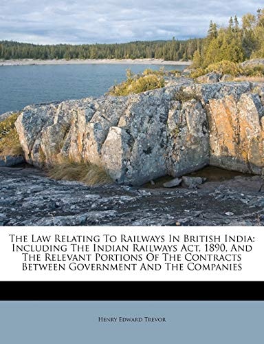 The Law Relating To Railways In British India: Including The Indian Railways Act, 1890, And The Relevant Portions Of The Contracts Between Government And The Companies