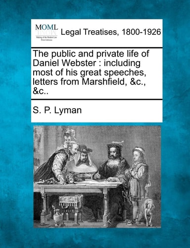The public and private life of Daniel Webster: including most of his great speeches, letters from Marshfield, &c., &c..