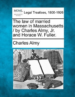The law of married women in Massachusetts / by Charles Almy, Jr. and Horace W. Fuller.