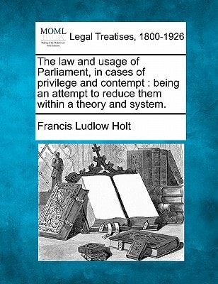 The law and usage of Parliament, in cases of privilege and contempt: being an attempt to reduce them within a theory and system.