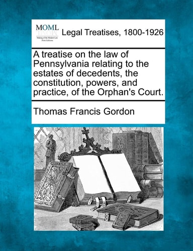 A treatise on the law of Pennsylvania relating to the estates of decedents, the constitution, powers, and practice, of the Orphan's Court.
