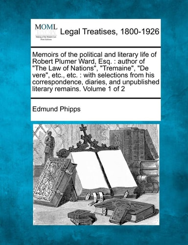 Memoirs of the political and literary life of Robert Plumer Ward, Esq.: author of "The Law of Nations", "Tremaine", "De vere", etc., etc.: with ... unpublished literary remains. Volume 1 of 2