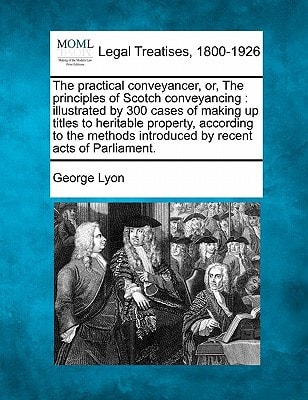The practical conveyancer, or, The principles of Scotch conveyancing: illustrated by 300 cases of making up titles to heritable property, according to ... introduced by recent acts of Parliament.