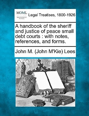 A handbook of the sheriff and justice of peace small debt courts: with notes, references, and forms.