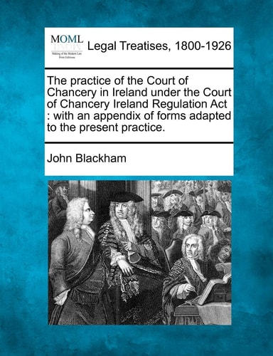 The practice of the Court of Chancery in Ireland under the Court of Chancery Ireland Regulation Act: with an appendix of forms adapted to the present practice.