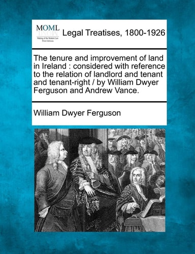The tenure and improvement of land in Ireland: considered with reference to the relation of landlord and tenant and tenant-right / by William Dwyer Ferguson and Andrew Vance.