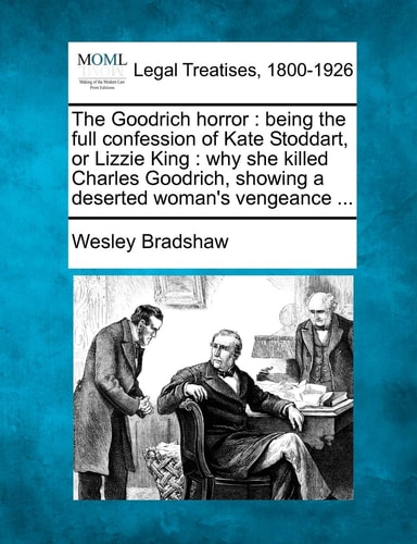 The Goodrich horror: being the full confession of Kate Stoddart, or Lizzie King : why she killed Charles Goodrich, showing a deserted woman's vengeance ...