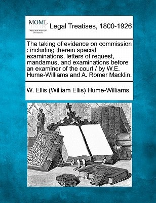 The taking of evidence on commission: including therein special examinations, letters of request, mandamus, and examinations before an examiner of the ... by W.E. Hume-Williams and A. Romer Macklin.