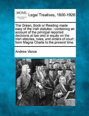 The Green, Book or Reading Made Easy of the Irish Statutes: Containing an Account of the Principal Reported Decisions at Law and in Equity on the ... Court: From Magna Charta to the Present Time.