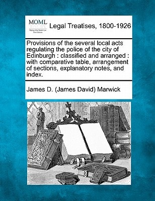 Provisions of the several local acts regulating the police of the city of Edinburgh: classified and arranged : with comparative table, arrangement of sections, explanatory notes, and index.