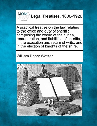 A practical treatise on the law relating to the office and duty of sheriff: comprising the whole of the duties, remuneration, and liabilities of ... and in the election of knights of the shire.