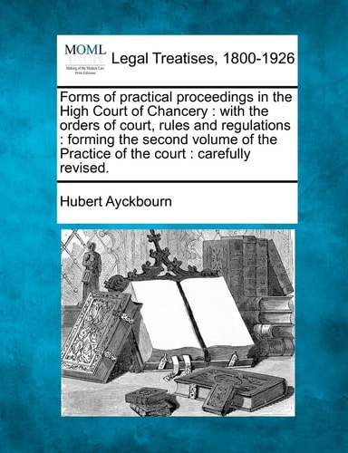 Forms of practical proceedings in the High Court of Chancery: with the orders of court, rules and regulations : forming the second volume of the Practice of the court : carefully revised.