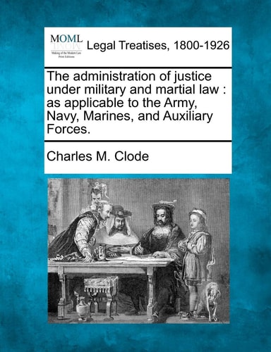 The administration of justice under military and martial law: as applicable to the Army, Navy, Marines, and Auxiliary Forces.