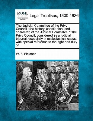 The Judicial Committee of the Privy Council: the history, constitution, and character, of the Judicial Committee of the Privy Council, considered as a ... special reference to the right and duty of