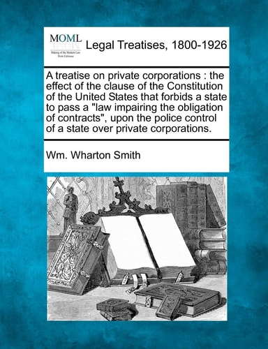 A Treatise on Private Corporations: The Effect of the Clause of the Constitution of the United States That Forbids a State to Pass a Law Impairing the ... Control of a State Over Private Corporations.