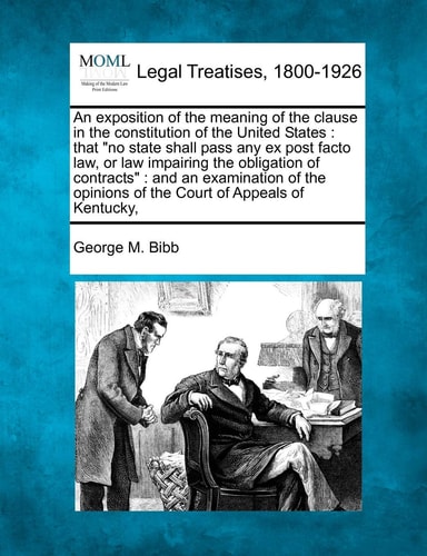 An Exposition of the Meaning of the Clause in the Constitution of the United States: That No State Shall Pass Any Ex Post Facto Law, or Law Impairing ... Opinions of the Court of Appeals of Kentucky,