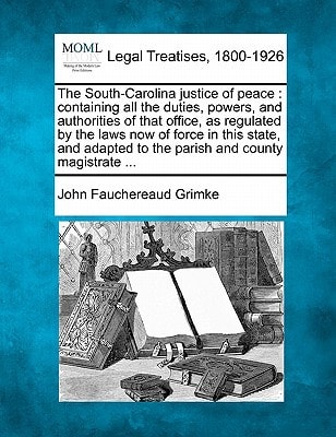 The South-Carolina justice of peace: containing all the duties, powers, and authorities of that office, as regulated by the laws now of force in this ... to the parish and county magistrate ...