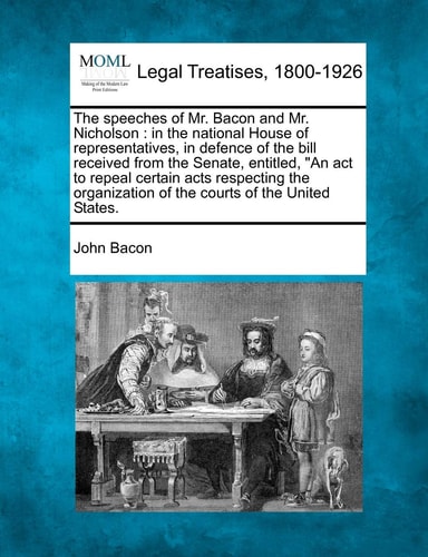 The Speeches of Mr. Bacon and Mr. Nicholson: In the National House of Representatives, in Defence of the Bill Received from the Senate, Entitled, an ... of the Courts of the United States.