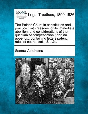 The Palace Court, in constitution and practice: with reasons for its immediate abolition, and considerations of the question of compensation ; and an ... patent, rules of court, costs, &c. &c.