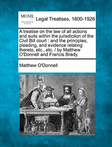 A treatise on the law of all actions and suits within the jurisdiction of the Civil Bill court: and the principles, pleading, and evidence relating ... / by Matthew O'Donnell and Francis Brady.