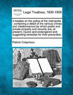 A treatise on the police of the metropolis: containing a detail of the various crimes and misdemeanors by which public and private property and ... and suggesting remedies for their prevention.