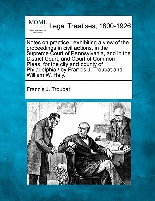 Notes on practice: exhibiting a view of the proceedings in civil actions, in the Supreme Court of Pennsylvania, and in the District Court, and Court ... / by Francis J. Troubat and William W. Haly.