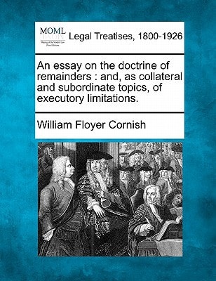 An essay on the doctrine of remainders: and, as collateral and subordinate topics, of executory limitations.