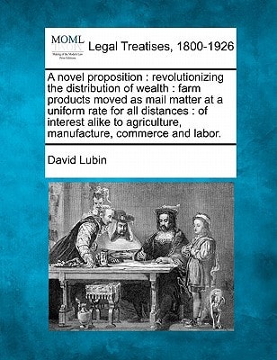 A novel proposition: revolutionizing the distribution of wealth : farm products moved as mail matter at a uniform rate for all distances : of interest ... agriculture, manufacture, commerce and labor.
