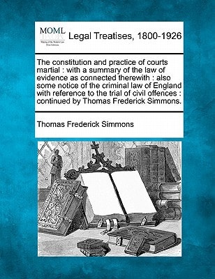 The constitution and practice of courts martial: with a summary of the law of evidence as connected therewith : also some notice of the criminal law ... : continued by Thomas Frederick Simmons.