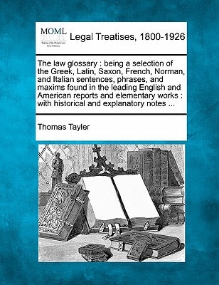 The law glossary: being a selection of the Greek, Latin, Saxon, French, Norman, and Italian sentences, phrases, and maxims found in the leading ... : with historical and explanatory notes ...