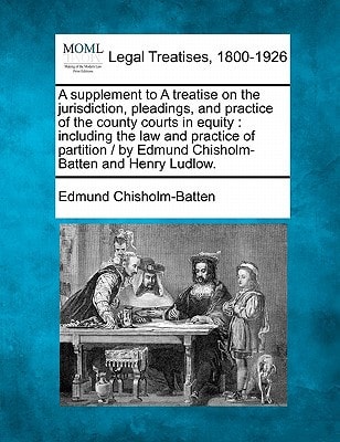 A supplement to A treatise on the jurisdiction, pleadings, and practice of the county courts in equity: including the law and practice of partition / by Edmund Chisholm-Batten and Henry Ludlow.