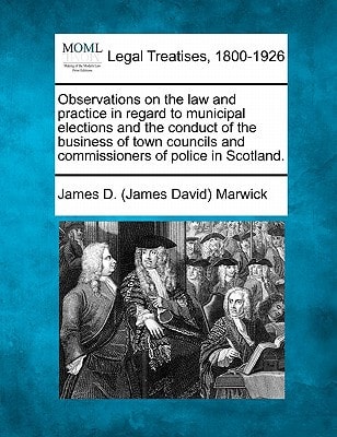 Observations on the law and practice in regard to municipal elections and the conduct of the business of town councils and commissioners of police in Scotland.
