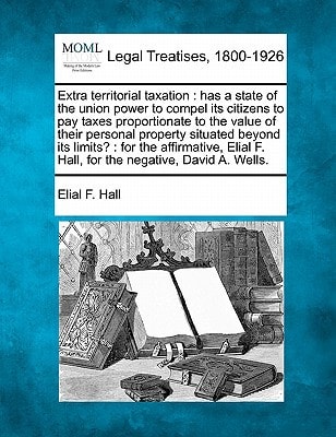 Extra territorial taxation: has a state of the union power to compel its citizens to pay taxes proportionate to the value of their personal property ... F. Hall, for the negative, David A. Wells.
