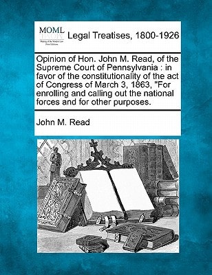 Opinion of Hon. John M. Read, of the Supreme Court of Pennsylvania: in favor of the constitutionality of the act of Congress of March 3, 1863, "For ... the national forces and for other purposes.