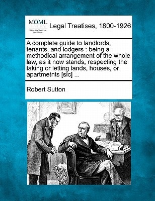 A complete guide to landlords, tenants, and lodgers: being a methodical arrangement of the whole law, as it now stands, respecting the taking or letting lands, houses, or apartmetnts [sic] ...